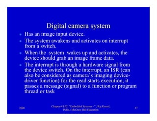 Digital camera system
   Has an image input device.
   The system awakens and activates on interrupt
   from a switch.
   When the system wakes up and activates, the
   device should grab an image frame data.
   The interrupt is through a hardware signal from
   the device switch. On the interrupt, an ISR (can
   also be considered as camera’s imaging device-
   driver function) for the read starts execution, it
   passes a message (signal) to a function or program
   thread or task

              Chapter-4 L02: "Embedded Systems - " , Raj Kamal,
2008                                                              27
                        Publs.: McGraw-Hill Education
 