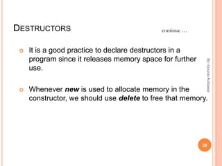 DESTRUCTORS
 It is a good practice to declare destructors in a
program since it releases memory space for further
use.
 Whenever new is used to allocate memory in the
constructor, we should use delete to free that memory.
continue …
28
By:-GouravKottawar
 