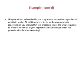 Example (cont’d)
• This procedure can be called by the programmer at any time regardless of
what is in his/her AX or DX registers. As far as the programmer is
concerned, all you know is that this procedure issues the CR/LF sequence
to the console and all of your registers will be unchanged when the
procedure has finished executing!
 