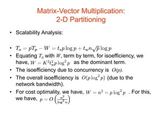 Matrix-Vector Multiplication:
2-D Partitioning
• Scalability Analysis:
•
• Equating T0 with W, term by term, for isoefficiency, we
have, as the dominant term.
• The isoefficiency due to concurrency is O(p).
• The overall isoefficiency is (due to the
network bandwidth).
• For cost optimality, we have, . For this,
we have,
 
