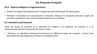 3.6. Protocole d’enquête
3.6.4. Aspects éthiques et réglementaires
• Présenter le support de présentation de l’enquête qui sera utilisé auprès des participants.
• Présenter le formulaire de consentement si nécessaire. Indiquer les demandes formulées auprès des
autorités compétentes, et les avis/autorisations obtenus le cas échéant.
6.5. Calendrier prévisionnel
Toutes les étapes de l’enquête de la définition de l’objectif à la réalisation de l’enquête et à sa
communication doivent être positionnées dans le temps.
• Présenter un calendrier prévisionnel présentant les différentes étapes de l’enquête, à partir d’une
présentation de type diagramme de Gantt ou technique de Pert.
 