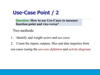 Use-Case Point / 2
Question: How to use Use-Cases to measure
function point and vice-versa?
Two methods:
1. Identify and weight actors and use-cases
2. Count the inputs, outputs, files and data inquiries from
use-cases (using the use-case definition and activity diagram).
 
