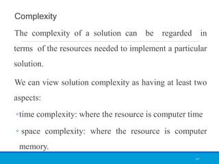 Complexity
The complexity of a solution can be regarded in
terms of the resources needed to implement a particular
solution.
We can view solution complexity as having at least two
aspects:
◦time complexity: where the resource is computer time
◦ space complexity: where the resource is computer
memory.
147
 