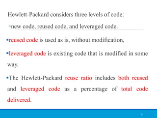 Hewlett-Packard considers three levels of code:
◦new code, reused code, and leveraged code.
reused code is used as is, without modification,
leveraged code is existing code that is modified in some
way.
The Hewlett-Packard reuse ratio includes both reused
and leveraged code as a percentage of total code
delivered.
57
 