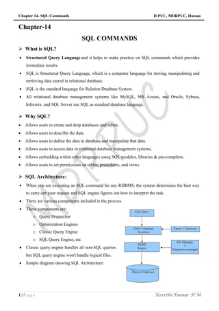 Chapter 14- SQL Commands II PUC, MDRPUC, Hassan
1 | P a g e Keerthi Kumar H M
Chapter-14
SQL COMMANDS
 What is SQL?
 Structured Query Language and it helps to make practice on SQL commands which provides
immediate results.
 SQL is Structured Query Language, which is a computer language for storing, manipulating and
retrieving data stored in relational database.
 SQL is the standard language for Relation Database System.
 All relational database management systems like MySQL, MS Access, and Oracle, Sybase,
Informix, and SQL Server use SQL as standard database language.
 Why SQL?
 Allows users to create and drop databases and tables.
 Allows users to describe the data.
 Allows users to define the data in database and manipulate that data.
 Allows users to access data in relational database management systems.
 Allows embedding within other languages using SQL modules, libraries & pre-compilers.
 Allows users to set permissions on tables, procedures, and views
 SQL Architecture:
 When you are executing an SQL command for any RDBMS, the system determines the best way
to carry out your request and SQL engine figures out how to interpret the task.
 There are various components included in the process.
 These components are:
o Query Dispatcher
o Optimization Engines
o Classic Query Engine
o SQL Query Engine, etc.
 Classic query engine handles all non-SQL queries
but SQL query engine won't handle logical files.
 Simple diagram showing SQL Architecture:
 