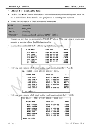 Chapter 14- SQL Commands II PUC, MDRPUC, Hassan
14 | P a g e Keerthi Kumar H M
 ORDER BY – (Sorting the data)
 The SQL ORDER BY clause is used to sort the data in ascending or descending order, based on
one or more columns. Some database sorts query results in ascending order by default.
 Syntax: The basic syntax of ORDER BY clause is as follows:
SELECT column-list
FROM Table_name
[WHERE condition]
[ORDER BY column1, column2, .. columnN] [ASC | DESC];
 You can use more than one column in the ORDER BY clause. Make sure whatever column you
are using to sort, that column should be in column-list.
 Example: Consider the STUDENT table having the following records:
 Following is an example, which would sort the result in ascending order by NAME:
 Following is an example, which would sort the result in descending order by NAME:
 