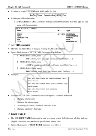 Chapter 14- SQL Commands II PUC, MDRPUC, Hassan
7 | P a g e Keerthi Kumar H M
 It creates an empty STUDENT table which looks like this:
RegNo Name Combination DOB Fees
 Viewing the table information:
o The DESCRIBE or DESC command displays name of the columns, their data type and size
along with the constraints.
 ALTER Statement:
 The table can be modified or changed by using the ALTER command.
 Syntax: Basic syntax of ALTER TABLE statement is as follows:
1. ALTER TABLE Table_name
ADD (column_name1 DataType, Cloumn_name2 DataType……);
2. ALTER TABLE Table_name
MODIFY (column_name1 DataType, Cloumn_name2 DataType……);
3. ALTER TABLE Table_name
DROP (column_name1 DataType, Cloumn_name2 DataType……);
 Example:
 Using the ALTER TABLE command the following tasks cannot be performed
o Changing a table name.
o Changing the column name.
o Decreasing the size of a column if table data exists.
o Changing a column‟s data type.
 DROP TABLE:
 The SQL DROP TABLE statement is used to remove a table definition and all data, indexes,
triggers, constraints, and permission specifications for that table.
 Syntax: Basic syntax of DROP TABLE statement is as follows:
 