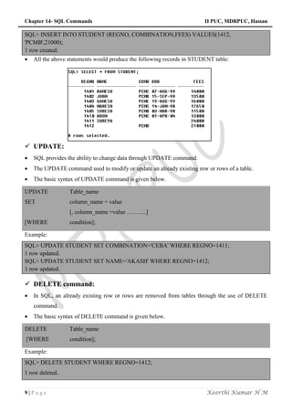 Chapter 14- SQL Commands II PUC, MDRPUC, Hassan
9 | P a g e Keerthi Kumar H M
SQL> INSERT INTO STUDENT (REGNO, COMBINATION,FEES) VALUES(1412,
'PCMB',21000);
1 row created.
 All the above statements would produce the following records in STUDENT table:
 UPDATE:
 SQL provides the ability to change data through UPDATE command.
 The UPDATE command used to modify or update an already existing row or rows of a table.
 The basic syntax of UPDATE command is given below.
UPDATE Table_name
SET column_name = value
[, column_name =value ……….]
[WHERE condition];
Example:
SQL> UPDATE STUDENT SET COMBINATION='CEBA' WHERE REGNO=1411;
1 row updated.
SQL> UPDATE STUDENT SET NAME='AKASH' WHERE REGNO=1412;
1 row updated.
 DELETE command:
 In SQL, an already existing row or rows are removed from tables through the use of DELETE
command.
 The basic syntax of DELETE command is given below.
DELETE Table_name
[WHERE condition];
Example:
SQL> DELETE STUDENT WHERE REGNO=1412;
1 row deleted.
 