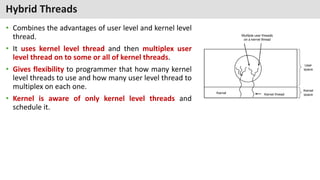 Hybrid Threads
• Combines the advantages of user level and kernel level
thread.
• It uses kernel level thread and then multiplex user
level thread on to some or all of kernel threads.
• Gives flexibility to programmer that how many kernel
level threads to use and how many user level thread to
multiplex on each one.
• Kernel is aware of only kernel level threads and
schedule it.
 