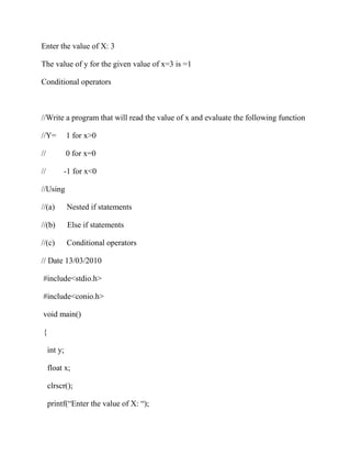 Enter the value of X: 3
The value of y for the given value of x=3 is =1
Conditional operators
//Write a program that will read the value of x and evaluate the following function
//Y= 1 for x>0
// 0 for x=0
// -1 for x<0
//Using
//(a) Nested if statements
//(b) Else if statements
//(c) Conditional operators
// Date 13/03/2010
#include<stdio.h>
#include<conio.h>
void main()
{
int y;
float x;
clrscr();
printf(“Enter the value of X: “);
 