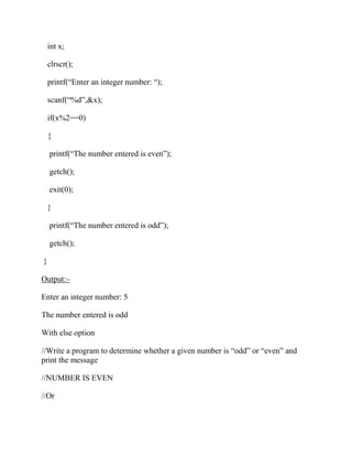int x;
clrscr();
printf(“Enter an integer number: “);
scanf(“%d”,&x);
if(x%2==0)
{
printf(“The number entered is even”);
getch();
exit(0);
}
printf(“The number entered is odd”);
getch();
}
Output:–
Enter an integer number: 5
The number entered is odd
With else option
//Write a program to determine whether a given number is “odd” or “even” and
print the message
//NUMBER IS EVEN
//Or
 
