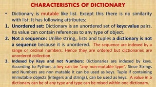 CHARACTERISTICS OF DICTIONARY
• Dictionary is mutable like list. Except this there is no similarity
with list. It has following attributes:
1. Unordered set: Dictionary is an unordered set of keys:value pairs.
Its value can contain references to any type of object.
2. Not a sequence: Unlike string,, lists and tuples a dictionary is not
a sequence because it is unordered. The sequence are indexed by a
range or ordinal numbers. Hence they are ordered but dictionaries are
unordered collection.
3. Indexed by Keys and not Numbers: Dictionaries are indexed by keys.
According to Python, a key can be ”any non-mutable type”. Since Strings
and Numbers are non mutable it can be used as keys. Tuple if containing
immutable objects (integers and strings), can be used as keys. A value in a
dictionary can be of any type and type can be mixed within one dictionary.
 