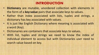 INTRODUCTION
• Dictionary are mutable, unordered collection with elements in
the form of a key:value pairs that associate keys to values.
• Rather than index associated with lists, tuples and strings, a
dictionary has key associated with values.
• It is just like English Dictionary where meaning is associated with
a word (Key).
• Dictionaries are containers that associate keys to values.
• With list, tuples and strings we need to know the index of
individual element to access but with Dictionaries user need to
search value based on key.
 