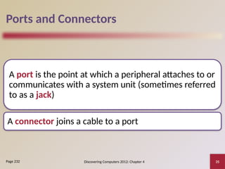 Discovering Computers 2012: Chapter 4 35
Ports and Connectors
A port is the point at which a peripheral attaches to or
communicates with a system unit (sometimes referred
to as a jack)
A connector joins a cable to a port
Page 232
 