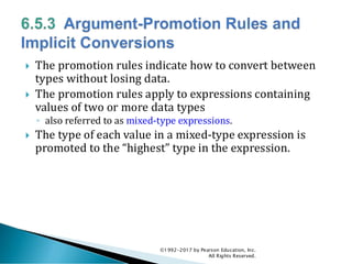  The promotion rules indicate how to convert between
types without losing data.
 The promotion rules apply to expressions containing
values of two or more data types
◦ also referred to as mixed-type expressions.
 The type of each value in a mixed-type expression is
promoted to the “highest” type in the expression.
©1992-2017 by Pearson Education, Inc.
All Rights Reserved.
 