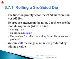  The function prototype for the rand function is in
<cstdlib>.
 To produce integers in the range 0 to 5, we use the
modulus operator (%) with rand:
 rand() % 6
◦ This is called scaling.
◦ The number 6 is called the scaling factor. Six values are
produced.
 We can shift the range of numbers produced by
adding a value.
©1992-2017 by Pearson Education, Inc.
All Rights Reserved.
 