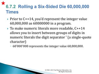  Prior to C++14, you’d represent the integer value
60,000,000 as 60000000 in a program.
 To make numeric literals more readable, C++14
allows you to insert between groups of digits in
numeric literals the digit separator ' (a single-quote
character)
◦ 60'000'000 represents the integer value 60,000,000.
©1992-2017 by Pearson Education, Inc.
All Rights Reserved.
 