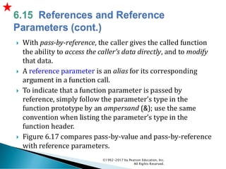  With pass-by-reference, the caller gives the called function
the ability to access the caller’s data directly, and to modify
that data.
 A reference parameter is an alias for its corresponding
argument in a function call.
 To indicate that a function parameter is passed by
reference, simply follow the parameter’s type in the
function prototype by an ampersand (&); use the same
convention when listing the parameter’s type in the
function header.
 Figure 6.17 compares pass-by-value and pass-by-reference
with reference parameters.
©1992-2017 by Pearson Education, Inc.
All Rights Reserved.
 