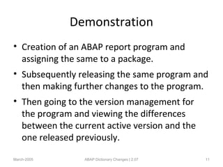 Demonstration
• Creation of an ABAP report program and
assigning the same to a package.
• Subsequently releasing the same program and
then making further changes to the program.
• Then going to the version management for
the program and viewing the differences
between the current active version and the
one released previously.
March-2005 ABAP Dictionary Changes | 2.07 11
 
