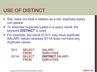 USE OF DISTINCT SQL does not treat a relation as a set; duplicate tuples can appear To eliminate duplicate tuples in a query result, the keyword  DISTINCT  is used For example, the result of Q11 may have duplicate SALARY values whereas Q11A does not have any duplicate values Q11: SELECT  SALARY FROM EMPLOYEE Q11A:  SELECT  DISTINCT  SALARY FROM EMPLOYEE 