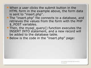 When a user clicks the submit button in the
HTML form in the example above, the form data
is sent to "insert.php".
The "insert.php" file connects to a database, and
retrieves the values from the form with the PHP
$_POST variables.
Then, the mysql_query() function executes the
INSERT INTO statement, and a new record will
be added to the database table.
Below is the code in the "insert.php" page:
MOHAMAD RAHIMI MOHAMAD
ROSMAN
 