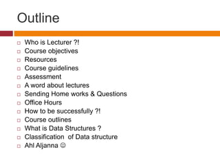 Outline
 Who is Lecturer ?!
 Course objectives
 Resources
 Course guidelines
 Assessment
 A word about lectures
 Sending Home works & Questions
 Office Hours
 How to be successfully ?!
 Course outlines
 What is Data Structures ?
 Classification of Data structure
 Ahl Aljanna 
 