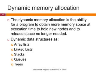 Dynamic memory allocation
 The dynamic memory allocation is the ability
for a program to obtain more memory space at
execution time to hold new nodes and to
release space no longer needed.
 Dynamic data structures as:
 Array lists
 Linked Lists
 Stacks
 Queues
 Trees
22
Presented & Prepared by: Mahmoud R. Alfarra
 