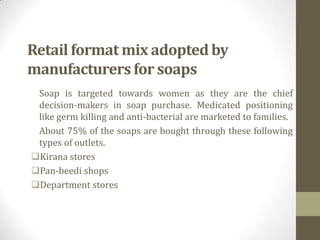 Retail format mix adopted by
manufacturers for soaps
 Soap is targeted towards women as they are the chief
 decision-makers in soap purchase. Medicated positioning
 like germ killing and anti-bacterial are marketed to families.
 About 75% of the soaps are bought through these following
 types of outlets.
Kirana stores
Pan-beedi shops
Department stores
 