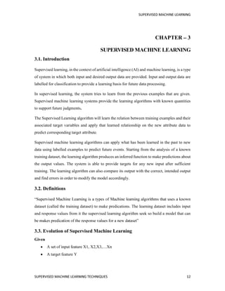CHAPTER 3
3.1. Introduction
Supervised learning, in the context of artificial intelligence (AI) and machine learning, is a type
of system in which both input and desired output data are provided. Input and output data are
labelled for classification to provide a learning basis for future data processing.
In supervised learning, the system tries to learn from the previous examples that are given.
Supervised machine learning systems provide the learning algorithms with known quantities
to support future judgments.
The Supervised Learning algorithm will learn the relation between training examples and their
associated target variables and apply that learned relationship on the new attribute data to
predict corresponding target attribute.
Supervised machine learning algorithms can apply what has been learned in the past to new
data using labelled examples to predict future events. Starting from the analysis of a known
training dataset, the learning algorithm produces an inferred function to make predictions about
the output values. The system is able to provide targets for any new input after sufficient
training. The learning algorithm can also compare its output with the correct, intended output
and find errors in order to modify the model accordingly.
3.2. Definitions
dataset (called the training dataset) to make predications. The learning dataset includes input
and response values from it the supervised learning algorithm seek so build a model that can
3.3. Evolution of Supervised Machine Learning
Given
A target feature Y
 