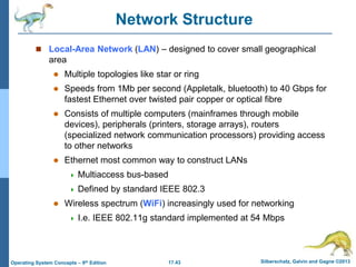 17.43 Silberschatz, Galvin and Gagne ©2013
Operating System Concepts – 9th Edition
Network Structure
 Local-Area Network (LAN) – designed to cover small geographical
area
 Multiple topologies like star or ring
 Speeds from 1Mb per second (Appletalk, bluetooth) to 40 Gbps for
fastest Ethernet over twisted pair copper or optical fibre
 Consists of multiple computers (mainframes through mobile
devices), peripherals (printers, storage arrays), routers
(specialized network communication processors) providing access
to other networks
 Ethernet most common way to construct LANs
 Multiaccess bus-based
 Defined by standard IEEE 802.3
 Wireless spectrum (WiFi) increasingly used for networking
 I.e. IEEE 802.11g standard implemented at 54 Mbps
 