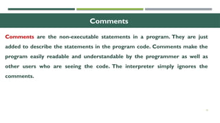 18
Comments
Comments are the non-executable statements in a program. They are just
added to describe the statements in the program code. Comments make the
program easily readable and understandable by the programmer as well as
other users who are seeing the code. The interpreter simply ignores the
comments.
 