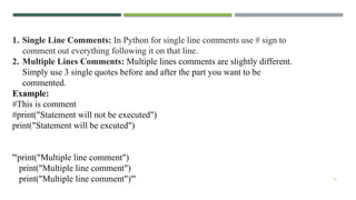 19
1. Single Line Comments: In Python for single line comments use # sign to
comment out everything following it on that line.
2. Multiple Lines Comments: Multiple lines comments are slightly different.
Simply use 3 single quotes before and after the part you want to be
commented.
Example:
#This is comment
#print("Statement will not be executed")
print("Statement will be excuted")
'''print("Multiple line comment")
print("Multiple line comment")
print("Multiple line comment")'''
 