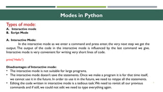 6
Types of mode:
A. Interactive mode
B. Script Mode
A. Interactive Mode:
In the interactive mode as we enter a command and press enter, the very next step we get the
output. The output of the code in the interactive mode is influenced by the last command we give.
Interactive mode is very convenient for writing very short lines of code.
print(“Hello”)
Disadvantages of Interactive mode:
• The interactive mode is not suitable for large programs.
• The interactive mode doesn’t save the statements. Once we make a program it is for that time itself,
we cannot use it in the future. In order to use it in the future, we need to retype all the statements.
• Editing the code written in interactive mode is a tedious task.We need to revisit all our previous
commands and if still, we could not edit we need to type everything again.
Modes in Python
 