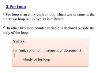 For loop is an entry control loop which works same as the
other two loop but its syntax is different.
 In other two loop counter variable is declared outside the
body of the loop.
3. For Loop
Syntax:
for (init; condition; increment or decrement)
{
//body of for loop
}
 