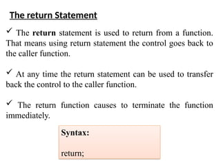  The return statement is used to return from a function.
That means using return statement the control goes back to
the caller function.
 At any time the return statement can be used to transfer
back the control to the caller function.
 The return function causes to terminate the function
immediately.
The return Statement
Syntax:
return;
 
