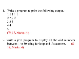 1. Write a program to print the following output.–
1 1 1 1 1
2 2 2 2
3 3 3
4 4
5
(W-17, Marks: 4)
2. Write a java program to display all the odd numbers
between 1 to 30 using for loop and if statement. (S-
18, Marks: 4)
 