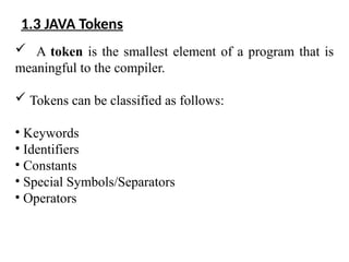 1.3 JAVA Tokens
 A token is the smallest element of a program that is
meaningful to the compiler.
 Tokens can be classified as follows:
• Keywords
• Identifiers
• Constants
• Special Symbols/Separators
• Operators
 