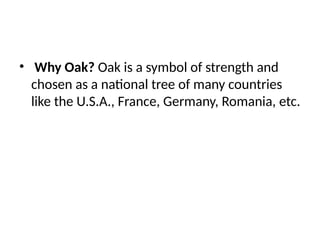 • Why Oak? Oak is a symbol of strength and
chosen as a national tree of many countries
like the U.S.A., France, Germany, Romania, etc.
 