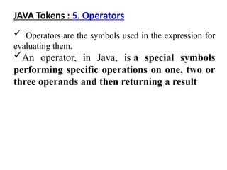  Operators are the symbols used in the expression for
evaluating them.
An operator, in Java, is a special symbols
performing specific operations on one, two or
three operands and then returning a result
JAVA Tokens : 5. Operators
 