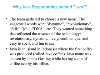 Why Java Programming named "Java"?
• The team gathered to choose a new name. The
suggested words were "dynamic", "revolutionary",
"Silk", "jolt", "DNA", etc. They wanted something
that reflected the essence of the technology:
revolutionary, dynamic, lively, cool, unique, and
easy to spell, and fun to say.
• Java is an island in Indonesia where the first coffee
was produced (called Java coffee). Java name was
chosen by James Gosling while having a cup of
coffee nearby his office.
 