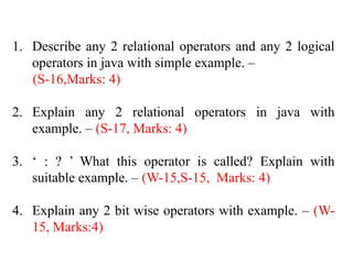 1. Describe any 2 relational operators and any 2 logical
operators in java with simple example. –
(S-16,Marks: 4)
2. Explain any 2 relational operators in java with
example. – (S-17, Marks: 4)
3. ‘ : ? ’ What this operator is called? Explain with
suitable example. – (W-15,S-15, Marks: 4)
4. Explain any 2 bit wise operators with example. – (W-
15, Marks:4)
 