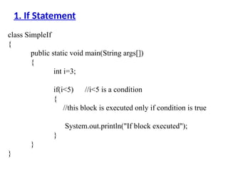 class SimpleIf
{
public static void main(String args[])
{
int i=3;
if(i<5) //i<5 is a condition
{
//this block is executed only if condition is true
System.out.println("If block executed");
}
}
}
1. If Statement
 