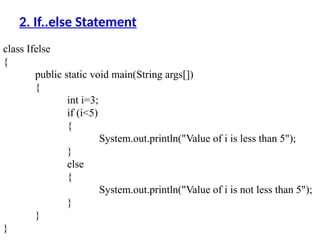 class Ifelse
{
public static void main(String args[])
{
int i=3;
if (i<5)
{
System.out.println("Value of i is less than 5");
}
else
{
System.out.println("Value of i is not less than 5");
}
}
}
2. If..else Statement
 