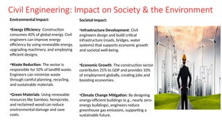 Civil Engineering: Impact on Society & the Environment
Environmental Impact:
•Energy Efficiency: Construction
consumes 40% of global energy. Civil
engineers can improve energy
efficiency by using renewable energy,
upgrading machinery, and employing
efficient designs.
•Waste Reduction: The sector is
responsible for 50% of landfill waste.
Engineers can minimize waste
through careful planning, recycling,
and sustainable materials.
•Green Materials: Using renewable
resources like bamboo, hempcrete,
and reclaimed wood can reduce
environmental damage and save
costs.
Societal Impact:
•Infrastructure Development: Civil
engineers design and build critical
infrastructure (roads, bridges, water
systems) that supports economic growth
and societal well-being.
•Economic Growth: The construction sector
contributes 25% to GDP and provides 10%
of employment globally, creating jobs and
boosting economies.
•Climate Change Mitigation: By designing
energy-efficient buildings (e.g., nearly zero-
energy buildings), engineers reduce
greenhouse gas emissions, supporting a
sustainable future.
 