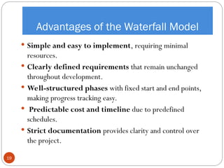 Advantages of the Waterfall Model
 Simple and easy to implement, requiring minimal
resources.
 Clearly defined requirements that remain unchanged
throughout development.
 Well-structured phases with fixed start and end points,
making progress tracking easy.
 Predictable cost and timeline due to predefined
schedules.
 Strict documentation provides clarity and control over
the project.
19
 