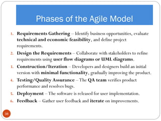 Phases of the Agile Model
1. Requirements Gathering – Identify business opportunities, evaluate
technical and economic feasibility, and define project
requirements.
2. Design the Requirements – Collaborate with stakeholders to refine
requirements using user flow diagrams or UML diagrams.
3. Construction/Iteration – Developers and designers build an initial
version with minimal functionality, gradually improving the product.
4. Testing/Quality Assurance – The QA team verifies product
performance and resolves bugs.
5. Deployment – The software is released for user implementation.
6. Feedback – Gather user feedback and iterate on improvements.
38
 