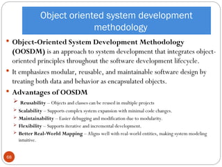 Object oriented system development
methodology
 Object-Oriented System Development Methodology
(OOSDM) is an approach to system development that integrates object-
oriented principles throughout the software development lifecycle.
 It emphasizes modular, reusable, and maintainable software design by
treating both data and behavior as encapsulated objects.
 Advantages of OOSDM
 Reusability – Objects and classes can be reused in multiple projects
 Scalability – Supports complex system expansion with minimal code changes.
 Maintainability – Easier debugging and modification due to modularity.
 Flexibility – Supports iterative and incremental development.
 Better Real-World Mapping – Aligns well with real-world entities, making system modeling
intuitive.
68
 