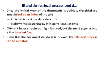 IR and the retrieval process(cont’d…)
• Once the logical view of the documents is defined, the database
module builds an index of the text
– An index is a critical data structure
– It allows fast searching over large volumes of data
• Different index structures might be used, but the most popular one
is the inverted file.
• Given that the document database is indexed, the retrieval process
can be initiated.
 