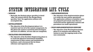 DESIGN
 Basically, the Analysis phase specifies in detail
'what' the system will do.The Design Phase
specifies 'how' the application software will
accomplish this.
 DEVELOPMENT
 The objective of the Development phase is to
construct and test all of the system components. In
this phase the system is tested by both developers
and users. In addition, all user aids are completed.
 FACILITIES ENGINEERING
 The objective of the Facilities Engineering phase is
to create the physical environment including
construction of data centers and installation of
hardware, and to document this for future
reference and expansion needs.
 IMPLEMENTATION
 The objective of the Implementation phase
is to make the new system operational.
The application software is installed, users
are prepared and trained, data files are
converted and the application systems and
procedures are made operational.
 POST-IMPLEMENTATION SUPPORT
 The objective of the Post-Implementation
phase is to maintain and enhance the
system to meet the ongoing needs of the
user community
 