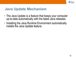 Java Update Mechanism
• The Java Update is a feature that keeps your computer
up-to-date automatically with the latest Java releases.
• Installing the Java Runtime Environment automatically
installs the Java Update feature.

12

 